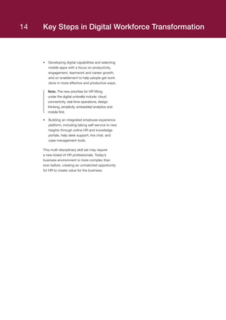 Key Steps in Digital Workforce Transformation
•	 Developing digital capabilities and selecting
mobile apps with a focus on productivity,
engagement, teamwork and career growth,
and on enablement to help people get work
done in more effective and productive ways;
Note. The new priorities for HR fitting
under the digital umbrella include: cloud
connectivity, real-time operations, design
thinking, simplicity, embedded analytics and
mobile first.
•	 Building an integrated employee experience
platform, including taking self-service to new
heights through online HR and knowledge
portals, help desk support, live chat, and
case management tools.
This multi-disciplinary skill set may require
a new breed of HR professionals. Today’s
business environment is more complex than
ever before, creating an unmatched opportunity
for HR to create value for the business.
14
 