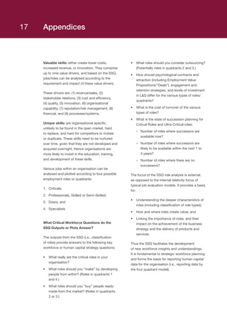 Appendices
Valuable skills: either create lower costs,
increased revenue, or innovation. They comprise
up to nine value drivers, and based on the SSQ,
jobs/roles can be analysed according to the
requirement and impact of these value drivers.
These drivers are: (1) revenue/sales, (2)
stakeholder relations, (3) cost and efficiency,
(4) quality, (5) innovation, (6) organisational
capability, (7) reputation/risk management, (8)
financial, and (9) processes/systems.
Unique skills: are organisational specific,
unlikely to be found in the open market, hard
to replace, and hard for competitors to imitate
or duplicate. These skills need to be nurtured
over time, given that they are not developed and
acquired overnight. Hence organisations are
more likely to invest in the education, training,
and development of these skills.
Various jobs within an organisation can be
analysed and plotted according to four possible
employment roles or quadrants:
1.	 Criticals;
2.	 Professionals, Skilled or Semi-Skilled;
3.	 Doers; and
4.	 Specialists
What Critical Workforce Questions do the
SSQ Outputs or Plots Answer?
The outputs from the SSQ (i.e., classification
of roles) provide answers to the following key
workforce or human capital strategy questions:
•	 What really are the critical roles in your
organisation?
•	 What roles should you “make” by developing
people from within? (Roles in quadrants 1
and 4.)
•	 What roles should you “buy” people ready-
made from the market? (Roles in quadrants
2 or 3.)
•	 What roles should you consider outsourcing?
(Potentially roles in quadrants 2 and 3.)
•	 How should psychological contracts and
attraction (including Employment Value
Propositions/”Deals”), engagement and
retention strategies, and levels of investment
in LD differ for the various types of roles/
quadrants?
•	 What is the cost of turnover of the various
types of roles?
•	 What is the state of succession planning for
Critical Roles and Ultra-Critical roles:
–– Number of roles where successors are
available now?
–– Number of roles where successors are
likely to be available within the next 1 to
3 years?
–– Number of roles where there are no
successors?
The focus of the SSQ role analysis is external,
as opposed to the internal relativity focus of
typical job evaluation models. It provides a basis
for:
•	 Understanding the deeper characteristics of
roles (including classification of role types);
•	 How and where roles create value; and
•	 Linking the importance of roles, and their
impact on the achievement of the business
strategy and the delivery of products and
services.
Thus the SSQ facilitates the development
of new workforce insights and understandings.
It is fundamental to strategic workforce planning
and forms the basis for reporting human capital
data for the organisation (i.e., reporting data by
the four quadrant model).
17
 