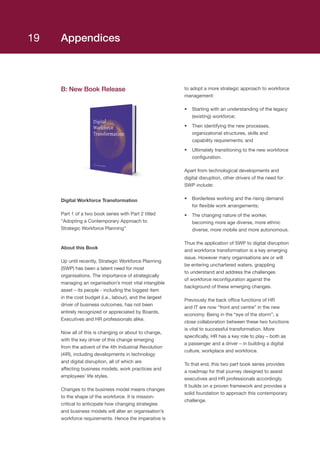 Appendices
B: New Book Release
Digital Workforce Transformation
Part 1 of a two book series with Part 2 titled
“Adopting a Contemporary Approach to
Strategic Workforce Planning”
About this Book
Up until recently, Strategic Workforce Planning
(SWP) has been a latent need for most
organisations. The importance of strategically
managing an organisation’s most vital intangible
asset – its people - including the biggest item
in the cost budget (i.e., labour), and the largest
driver of business outcomes, has not been
entirely recognized or appreciated by Boards,
Executives and HR professionals alike.
Now all of this is changing or about to change,
with the key driver of this change emerging
from the advent of the 4th Industrial Revolution
(4IR), including developments in technology
and digital disruption, all of which are
affecting business models, work practices and
employees’ life styles.
Changes to the business model means changes
to the shape of the workforce. It is mission-
critical to anticipate how changing strategies
and business models will alter an organisation’s
workforce requirements. Hence the imperative is
to adopt a more strategic approach to workforce
management:
•	 Starting with an understanding of the legacy
(existing) workforce;
•	 Then identifying the new processes,
organizational structures, skills and
capability requirements; and
•	 Ultimately transitioning to the new workforce
configuration.
Apart from technological developments and
digital disruption, other drivers of the need for
SWP include:
•	 Borderless working and the rising demand
for flexible work arrangements;
•	 The changing nature of the worker,
becoming more age diverse, more ethnic
diverse, more mobile and more autonomous.
Thus the application of SWP to digital disruption
and workforce transformation is a key emerging
issue. However many organisations are or will
be entering unchartered waters, grappling
to understand and address the challenges
of workforce reconfiguration against the
background of these emerging changes.
Previously the back office functions of HR
and IT are now “front and centre” in the new
economy. Being in the “eye of the storm”, a
close collaboration between these two functions
is vital to successful transformation. More
specifically, HR has a key role to play – both as
a passenger and a driver – in building a digital
culture, workplace and workforce.
To that end, this two part book series provides
a roadmap for that journey designed to assist
executives and HR professionals accordingly.
It builds on a proven framework and provides a
solid foundation to approach this contemporary
challenge.
19
 