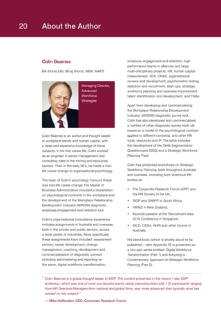 About the Author
Colin Beames
BA (Hons) Qld, BEng (Hons), MBA, MAPS
Managing Director,
Advanced
Workforce
Strategies
Colin Beames is an author and thought leader
in workplace trends and human capital, with
a deep and expansive knowledge of these
subjects. In his first career life, Colin worked
as an engineer in senior management and
consulting roles in the mining and resources
sectors. Then in the early 90’s, he made a mid-
life career change to organisational psychology.
The topic of Colin’s psychology honours thesis
was mid-life career change. His Master of
Business Administration included a dissertation
on psychological contracts in the workplace and
the development of the Workplace Relationship
Development Indicator (WRDI®) diagnostic
employee engagement and retention tool.
Colin’s organisational consultancy experience
includes assignments in Australia and overseas,
both in the private and public sectors, across
a wide variety of industries. More specifically,
these assignments have included: assessment
centres, career development, change
management, coaching, development and
commercialisation of diagnostic surveys
including administering and reporting on
the same, digital workforce transformation,
employee engagement and retention, high
performance teams in alliances and large
multi-disciplinary projects, HR, human capital
measurement, M/A, OHS, organisational
reviews and development, psychometric testing,
selection and recruitment, start-ups, strategic
workforce planning and business improvement,
talent identification and development, and TNAs.
Apart from developing and commercialising
the Workplace Relationship Development
Indicator (WRDI®) diagnostic survey tool,
Colin has also developed and commercialised
a number of other diagnostic survey tools (all
based on a model of the psychological contract
applied to different contexts), and other HR
tools, resources and IP. The latter includes
the development of the Skills Segmentation
Questionnaire (SSQ) and a Strategic Workforce
Planning Pack.
Colin has presented workshops on Strategic
Workforce Planning, both throughout Australia
and overseas, including such illustrious HR
bodies as:
•	 The Corporate Research Forum (CRF) and
the HR Society in the UK;
•	 SIOP and SABPP in South Africa;
•	 HRINZ In New Zealand;
•	 Keynote speaker at the Recruitment Asia
2016 Conference in Singapore;
•	 AICD, CEDA, AHRI and other forums in
Australia.
His latest book (which is shortly about to be
published – refer Appendix B) is presented as
a two part series entitled: Digital Workforce
Transformation (Part 1) and Adopting a
Contemporary Approach to Strategic Workforce
Planning (Part 2).
“	Colin Beames is a global thought leader in SWP. The content presented in the recent 1 day SWP
workshop, which was one of most successsful events being oversubscribed with 170 participants ranging
from HR Directors/Managers from national and global firms, was more advanced than typically what has
existed on this subject.”
	 — Mike Haffenden, CEO, Corporate Research Forum
20
 