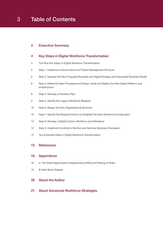Table of Contents
2	 Executive Summary
4	 Key Steps in Digital Workforce Transformation
5	 The Nine Key Steps in Digital Workforce Transformation
5	 Step 1: Implement a Governance and Project Management Structure
6	 Step 2: Develop the New Proposed Business and Digital Strategy and Associated Business Model
8	Step 3: Define the New Processes and Design, Build and Deploy the New Digital Platform and
Infrastructure
8	 Step 4: Develop a Transition Plan
9	 Step 5: Identify the Legacy Workforce Blueprint
10	 Step 6: Design the New Organisational Structure
10	 Step 7: Identify the Required Actions to Establish the New Workforce Configuration
12	 Step 8: Develop a Digital Culture, Workforce and Workplace
12	 Step 9: Implement Controls to Monitor and Optimise Business Processes
12	 Two Extended Roles in Digital Workforce Transformation
15	References
16	Appendices
16	 A: The Skills Segmentation Questionnaire (SSQ) and Plotting of Roles
19	 B: New Book Release
20	 About the Author
21	 About Advanced Workforce Strategies
3
 