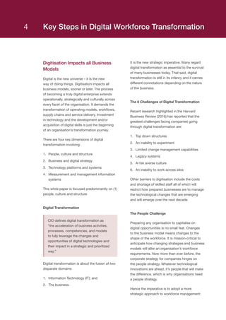 Key Steps in Digital Workforce Transformation
Digitisation Impacts all Business
Models
Digital is the new universe – it is the new
way of doing things. Digitisation impacts all
business models, sooner or later. The process
of becoming a truly digital enterprise extends
operationally, strategically and culturally across
every facet of the organisation. It demands the
transformation of operating models, workflows,
supply chains and service delivery. Investment
in technology and the development and/or
acquisition of digital skills is just the beginning
of an organisation’s transformation journey.
There are four key dimensions of digital
transformation involving:
1.	 People, culture and structure
2.	 Business and digital strategy
3.	 Technology platforms and systems
4.	 Measurement and management information
systems
This white paper is focused predominantly on (1)
people, culture and structure
Digital Transformation
CIO defines digital transformation as
“the acceleration of business activities,
processes, competencies, and models
to fully leverage the changes and
opportunities of digital technologies and
their impact in a strategic and prioritized
way.”
Digital transformation is about the fusion of two
disparate domains:
1.	 Information Technology (IT); and
2.	 The business.
It is the new strategic imperative. Many regard
digital transformation as essential to the survival
of many businesses today. That said, digital
transformation is still in its infancy and it carries
different connotations depending on the nature
of the business.
The 6 Challenges of Digital Transformation
Recent research highlighted in the Harvard
Business Review (2016) has reported that the
greatest challenges facing companies going
through digital transformation are:
1.	 Top down structures
2.	 An inability to experiment
3.	 Limited change management capabilities
4.	 Legacy systems
5.	 A risk averse culture
6.	 An inability to work across silos
Other barriers to digitisation include the costs
and shortage of skilled staff all of which will
restrict how prepared businesses are to manage
the technological changes that are emerging
and will emerge over the next decade.
The People Challenge
Preparing any organisation to capitalise on
digital opportunities is no small feat. Changes
to the business model means changes to the
shape of the workforce. It is mission-critical to
anticipate how changing strategies and business
models will alter an organisation’s workforce
requirements. Now more than ever before, the
corporate strategy for companies hinges on
the people strategy. Whatever technological
innovations are ahead, it’s people that will make
the difference, which is why organisations need
a people strategy.
Hence the imperative is to adopt a more
strategic approach to workforce management:
4
 