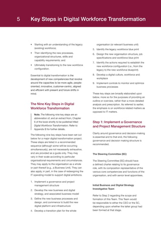 Key Steps in Digital Workforce Transformation
•	 Starting with an understanding of the legacy
(existing) workforce;
•	 Then identifying the new processes,
organizational structures, skills and
capability requirements; and
•	 Ultimately transitioning to the new workforce
configuration.
Essential to digital transformation is the
development of new competencies that revolve
around the capacities to be more agile, people-
oriented, innovative, customer-centric, aligned
and efficient with present and future shifts in
mind.
The Nine Key Steps in Digital
Workforce Transformation
Note. The following nine key steps are an
abbreviation of, and an extract from, Chapter
6 of the book shortly to be published titled
Digital Workforce Transformation. Refer to
Appendix B for further details.
The following nine key steps have been set out
below for a major digital transformation project.
These steps are listed in a recommended
sequence (although some will be occurring
simultaneously), are not necessarily exhaustive,
and are provided as a guide only. They may
vary in their scale according to particular
organisational requirements and circumstances.
They may apply to the organisation as a whole
or part thereof (e.g., a Business Unit). They can
also apply, in part, in the case of redesigning the
IT operating model to support digital ambitions.
1.	 Implement a governance and project
management structure
2.	 Develop the new business and digital
strategy, and associated business model
3.	 Define the new business processes and
design, and commence to build the new
digital platform and infrastructure
4.	 Develop a transition plan for the whole
organisation (or relevant business unit)
5.	 Identify the legacy workforce blue print
6.	 Design the new organisation structure, job
specifications and workforce blue print
7.	 Identify the actions required to establish the
new workforce configuration (i.e., from the
legacy to the new workforce blueprint)
8.	 Develop a digital culture, workforce and
workplace
9.	 Implement controls to monitor and optimize
business processes
These key steps are broadly elaborated upon
below, more so for the purposes of providing an
outline or overview, rather than a more detailed
analysis and prescription. As referred to earlier,
the emphasis is on workforce related matters as
opposed to IT matters.
Step 1: Implement a Governance
and Project Management Structure
Clarity around governance and decision-making
is essential and to that end, the following
governance and decision making structure is
recommended.
The Steering Committee (SC)
The Steering Committee (SC) should have
a defined charter relating to its governance
role, with its composition representative of the
various core competencies and functions of the
organisation, and with senior level appointees.
Initial Business and Digital Strategy
Investigative Team
Refer to Step 2 regarding the scope and
formation of this Team. This Team would
be responsible to either the CEO or the SC,
depending upon whether the latter group had
been formed at that stage.
5
 