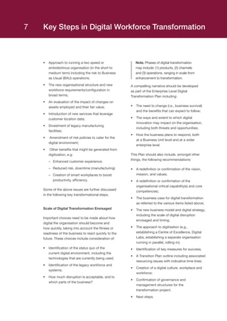 •	 Approach to running a two speed or
ambidextrous organisation (in the short to
medium term) including the risk to Business
as Usual (BAU) operations;
•	 The new organisational structure and new
workforce requirements/configuration in
broad terms;
•	 An evaluation of the impact of changes on
assets employed and their fair value;
•	 Introduction of new services that leverage
customer location data;
•	 Divestment of legacy manufacturing
facilities;
•	 Amendment of risk policies to cater for the
digital environment;
•	 Other benefits that might be generated from
digitization, e.g:
–– Enhanced customer experience;
–– Reduced risk, downtime (manufacturing)
–– Creation of smart workplaces to boost
productivity, efficiency.
Some of the above issues are further discussed
in the following key transformational steps.
Scale of Digital Transformation Envisaged
Important choices need to be made about how
digital the organisation should become and
how quickly, taking into account the fitness or
readiness of the business to react quickly to the
future. These choices include consideration of:
•	 Identification of the status quo of the
current digital environment, including the
technologies that are currently being used;
•	 Identification of the legacy workforce and
systems;
•	 How much disruption is acceptable, and to
which parts of the business?
Note. Phases of digital transformation
may include: (1) products, (2) channels
and (3) operations, ranging in scale from
enhancement to transformation.
A compelling narrative should be developed
as part of the Enterprise Level Digital
Transformation Plan including:
•	 The need to change (i.e., business survival)
and the benefits that can expect to follow;
•	 The ways and extent to which digital
innovation may impact on the organisation,
including both threats and opportunities;
•	 How the business plans to respond, both
at a Business Unit level and at a wider
enterprise level.
This Plan should also include, amongst other
things, the following recommendations:
•	 A redefinition or confirmation of the vision,
mission, and values;
•	 A redefinition or confirmation of the
organisational critical capability(s) and core
competencies;
•	 The business case for digital transformation
as referred to the various items listed above;
•	 The new business model and digital strategy,
including the scale of digital disruption
envisaged and timing;
•	 The approach to digitisation (e.g.,
establishing a Centre of Excellence, Digital
Labs, establishing a separate organisation
running in parallel, rolling-in);
•	 Identification of key measures for success;
•	 A Transition Plan outline including associated
resourcing issues with indicative time lines;
•	 Creation of a digital culture, workplace and
workforce;
•	 Confirmation of governance and
management structures for the
transformation project;
•	 Next steps.
Key Steps in Digital Workforce Transformation7
 