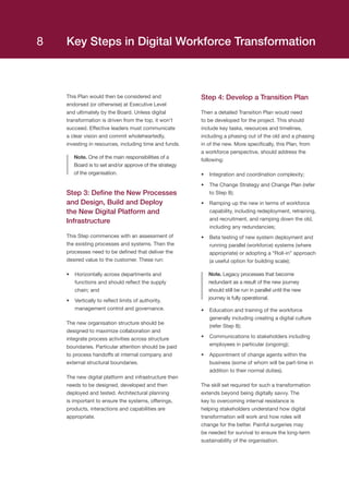 This Plan would then be considered and
endorsed (or otherwise) at Executive Level
and ultimately by the Board. Unless digital
transformation is driven from the top, it won’t
succeed. Effective leaders must communicate
a clear vision and commit wholeheartedly,
investing in resources, including time and funds.
Note. One of the main responsibilities of a
Board is to set and/or approve of the strategy
of the organisation.
Step 3: Define the New Processes
and Design, Build and Deploy
the New Digital Platform and
Infrastructure
This Step commences with an assessment of
the existing processes and systems. Then the
processes need to be defined that deliver the
desired value to the customer. These run:
•	 Horizontally across departments and
functions and should reflect the supply
chain; and
•	 Vertically to reflect limits of authority,
management control and governance.
The new organisation structure should be
designed to maximize collaboration and
integrate process activities across structure
boundaries. Particular attention should be paid
to process handoffs at internal company and
external structural boundaries.
The new digital platform and infrastructure then
needs to be designed, developed and then
deployed and tested. Architectural planning
is important to ensure the systems, offerings,
products, interactions and capabilities are
appropriate.
Step 4: Develop a Transition Plan
Then a detailed Transition Plan would need
to be developed for the project. This should
include key tasks, resources and timelines,
including a phasing out of the old and a phasing
in of the new. More specifically, this Plan, from
a workforce perspective, should address the
following:
•	 Integration and coordination complexity;
•	 The Change Strategy and Change Plan (refer
to Step 8);
•	 Ramping up the new in terms of workforce
capability, including redeployment, retraining,
and recruitment, and ramping down the old,
including any redundancies;
•	 Beta testing of new system deployment and
running parallel (workforce) systems (where
appropriate) or adopting a “Roll-in” approach
(a useful option for building scale);
Note. Legacy processes that become
redundant as a result of the new journey
should still be run in parallel until the new
journey is fully operational.
•	 Education and training of the workforce
generally including creating a digital culture
(refer Step 8);
•	 Communications to stakeholders including
employees in particular (ongoing);
•	 Appointment of change agents within the
business (some of whom will be part-time in
addition to their normal duties).
The skill set required for such a transformation
extends beyond being digitally savvy. The
key to overcoming internal resistance is
helping stakeholders understand how digital
transformation will work and how roles will
change for the better. Painful surgeries may
be needed for survival to ensure the long-term
sustainability of the organisation.
Key Steps in Digital Workforce Transformation8
 