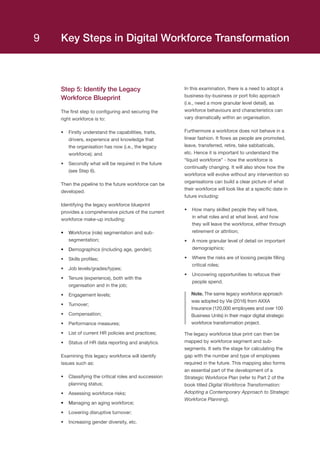 Step 5: Identify the Legacy
Workforce Blueprint
The first step to configuring and securing the
right workforce is to:
•	 Firstly understand the capabilities, traits,
drivers, experience and knowledge that
the organisation has now (i.e., the legacy
workforce); and
•	 Secondly what will be required in the future
(see Step 6).
Then the pipeline to the future workforce can be
developed.
Identifying the legacy workforce blueprint
provides a comprehensive picture of the current
workforce make-up including:
•	 Workforce (role) segmentation and sub-
segmentation;
•	 Demographics (including age, gender);
•	 Skills profiles;
•	 Job levels/grades/types;
•	 Tenure (experience), both with the
organisation and in the job;
•	 Engagement levels;
•	 Turnover;
•	 Compensation;
•	 Performance measures;
•	 List of current HR policies and practices;
•	 Status of HR data reporting and analytics.
Examining this legacy workforce will identify
issues such as:
•	 Classifying the critical roles and succession
planning status;
•	 Assessing workforce risks;
•	 Managing an aging workforce;
•	 Lowering disruptive turnover;
•	 Increasing gender diversity, etc.
In this examination, there is a need to adopt a
business-by-business or port folio approach
(i.e., need a more granular level detail), as
workforce behaviours and characteristics can
vary dramatically within an organisation.
Furthermore a workforce does not behave in a
linear fashion. It flows as people are promoted,
leave, transferred, retire, take sabbaticals,
etc. Hence it is important to understand the
“liquid workforce” - how the workforce is
continually changing. It will also show how the
workforce will evolve without any intervention so
organisations can build a clear picture of what
their workforce will look like at a specific date in
future including:
•	 How many skilled people they will have,
in what roles and at what level, and how
they will leave the workforce, either through
retirement or attrition;
•	 A more granular level of detail on important
demographics;
•	 Where the risks are of loosing people filling
critical roles;
•	 Uncovering opportunities to refocus their
people spend.
Note. The same legacy workforce approach
was adopted by Vie (2016) from AXXA
Insurance (120,000 employees and over 100
Business Units) in their major digital strategic
workforce transformation project.
The legacy workforce blue print can then be
mapped by workforce segment and sub-
segments. It sets the stage for calculating the
gap with the number and type of employees
required in the future. This mapping also forms
an essential part of the development of a
Strategic Workforce Plan (refer to Part 2 of the
book titled Digital Workforce Transformation:
Adopting a Contemporary Approach to Strategic
Workforce Planning).
Key Steps in Digital Workforce Transformation9
 