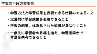 © 2021 ForgeVision, Inc.
- 16 -
学習の手段の重要性
・学習方法と学習成果を表現できる仕組みであること
・定量的に学習成果を表現できること
・学習の結果、体系化された知識が身に付くこと
・一歩先に学習者の目標を揃え、学習者同士で
背景を共有できること
 
