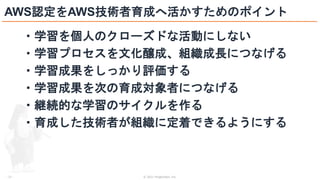 © 2021 ForgeVision, Inc.
- 21 -
AWS認定をAWS技術者育成へ活かすためのポイント
・学習を個人のクローズドな活動にしない
・学習プロセスを文化醸成、組織成長につなげる
・学習成果をしっかり評価する
・学習成果を次の育成対象者につなげる
・継続的な学習のサイクルを作る
・育成した技術者が組織に定着できるようにする
 