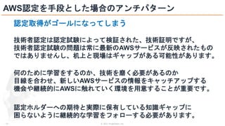 © 2021 ForgeVision, Inc.
- 22 -
AWS認定を手段とした場合のアンチパターン
認定取得がゴールになってしまう
技術者認定は認定試験によって検証された、技術証明ですが、
技術者認定試験の問題は常に最新のAWSサービスが反映されたもの
ではありませんし、机上と現場はギャップがある可能性があります。
何のために学習をするのか、技術を磨く必要があるのか
目線を合わせ、新しいAWSサービスの情報をキャッチアップする
機会や継続的にAWSに触れていく環境を用意することが重要です。
認定ホルダーへの期待と実際に保有している知識ギャップに
困らないように継続的な学習をフォローする必要があります。
 