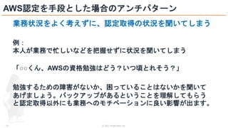 © 2021 ForgeVision, Inc.
- 23 -
AWS認定を手段とした場合のアンチパターン
業務状況をよく考えずに、認定取得の状況を聞いてしまう
例：
本人が業務で忙しいなどを把握せずに状況を聞いてしまう
「○○くん、AWSの資格勉強はどう？いつ頃とれそう？」
勉強するための障害がないか、困っていることはないかを聞いて
あげましょう。バックアップがあるということを理解してもらう
と認定取得以外にも業務へのモチベーションに良い影響が出ます。
 