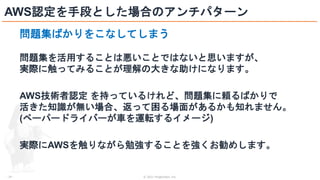 © 2021 ForgeVision, Inc.
- 24 -
AWS認定を手段とした場合のアンチパターン
問題集ばかりをこなしてしまう
問題集を活用することは悪いことではないと思いますが、
実際に触ってみることが理解の大きな助けになります。
AWS技術者認定 を持っているけれど、問題集に頼るばかりで
活きた知識が無い場合、返って困る場面があるかも知れません。
(ペーパードライバーが車を運転するイメージ)
実際にAWSを触りながら勉強することを強くお勧めします。
 