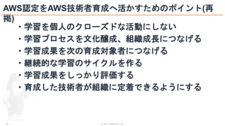 © 2021 ForgeVision, Inc.
- 26 -
AWS認定をAWS技術者育成へ活かすためのポイント(再
掲)
・学習を個人のクローズドな活動にしない
・学習プロセスを文化醸成、組織成長につなげる
・学習成果を次の育成対象者につなげる
・継続的な学習のサイクルを作る
・学習成果をしっかり評価する
・育成した技術者が組織に定着できるようにする
 