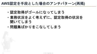 © 2021 ForgeVision, Inc.
- 27 -
AWS認定を手段とした場合のアンチパターン(再掲)
・認定取得がゴールになってしまう
・業務状況をよく考えずに、認定取得の状況を
聞いてしまう
・問題集ばかりをこなしてしまう
 