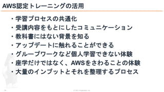 © 2021 ForgeVision, Inc.
- 28 -
AWS認定トレーニングの活用
・学習プロセスの共通化
・受講内容をもとにしたコミュニケーション
・教科書にはない背景を知る
・アップデートに触れることができる
・グループワークなど個人学習できない体験
・座学だけではなく、AWSをさわることの体験
・大量のインプットとそれを整理するプロセス
 