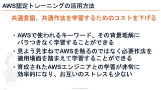 © 2021 ForgeVision, Inc.
- 29 -
AWS認定トレーニングの活用方法
共通言語、共通作法を学習するためのコストを下げる
・AWSで使われるキーワード、その背景理解に
バラつきなく学習することができる
・見よう見まねでAWSを触るのではなく必要作法を
適用場面を踏まえて学習することができる
・育成されたAWSエンジニアとの学習が非常に
効率的になり、お互いのストレスも少ない
 