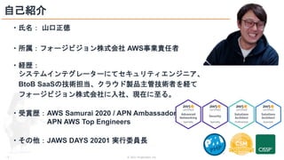 © 2021 ForgeVision, Inc.
- 3 -
自己紹介
・氏名： 山口正徳
・所属：フォージビジョン株式会社 AWS事業責任者
・経歴：
システムインテグレーターにてセキュリティエンジニア、
BtoB SaaSの技術担当、クラウド製品主管技術者を経て
フォージビジョン株式会社に入社、現在に至る。
・受賞歴：AWS Samurai 2020 / APN Ambassador /
APN AWS Top Engineers
・その他：JAWS DAYS 20201 実行委員長
 