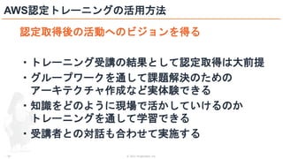 © 2021 ForgeVision, Inc.
- 30 -
AWS認定トレーニングの活用方法
認定取得後の活動へのビジョンを得る
・トレーニング受講の結果として認定取得は大前提
・グループワークを通して課題解決のための
アーキテクチャ作成など実体験できる
・知識をどのように現場で活かしていけるのか
トレーニングを通して学習できる
・受講者との対話も合わせて実施する
 