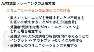 © 2021 ForgeVision, Inc.
- 31 -
AWS認定トレーニングの活用方法
コミュニケーションの活性化につなげる
・数人でトレーニングを受講することで不明点を
お互いに教え合うことができる(知識定着)
・受講者/受講予定者 がコミュニケーションを
とれる場を用意する
・受講済みの人が受講者の相談/質問に応えることで
インプット -> アウトプットのサイクルを作る
・受講者とのコミュニケーションに利用する
 