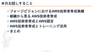 © 2021 ForgeVision, Inc.
- 4 -
本日お話しすること
・フォージビジョンにおけるAWS技術者育成実績
・組織から見る AWS技術者育成
・AWS技術者育成とAWS認定
・AWS技術者育成とトレーニング活用
・まとめ
 