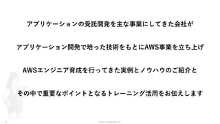 © 2021 ForgeVision, Inc.
- 6 -
アプリケーションの受託開発を主な事業にしてきた会社が
アプリケーション開発で培った技術をもとにAWS事業を立ち上げ
AWSエンジニア育成を行ってきた実例とノウハウのご紹介と
その中で重要なポイントとなるトレーニング活用をお伝えします
 