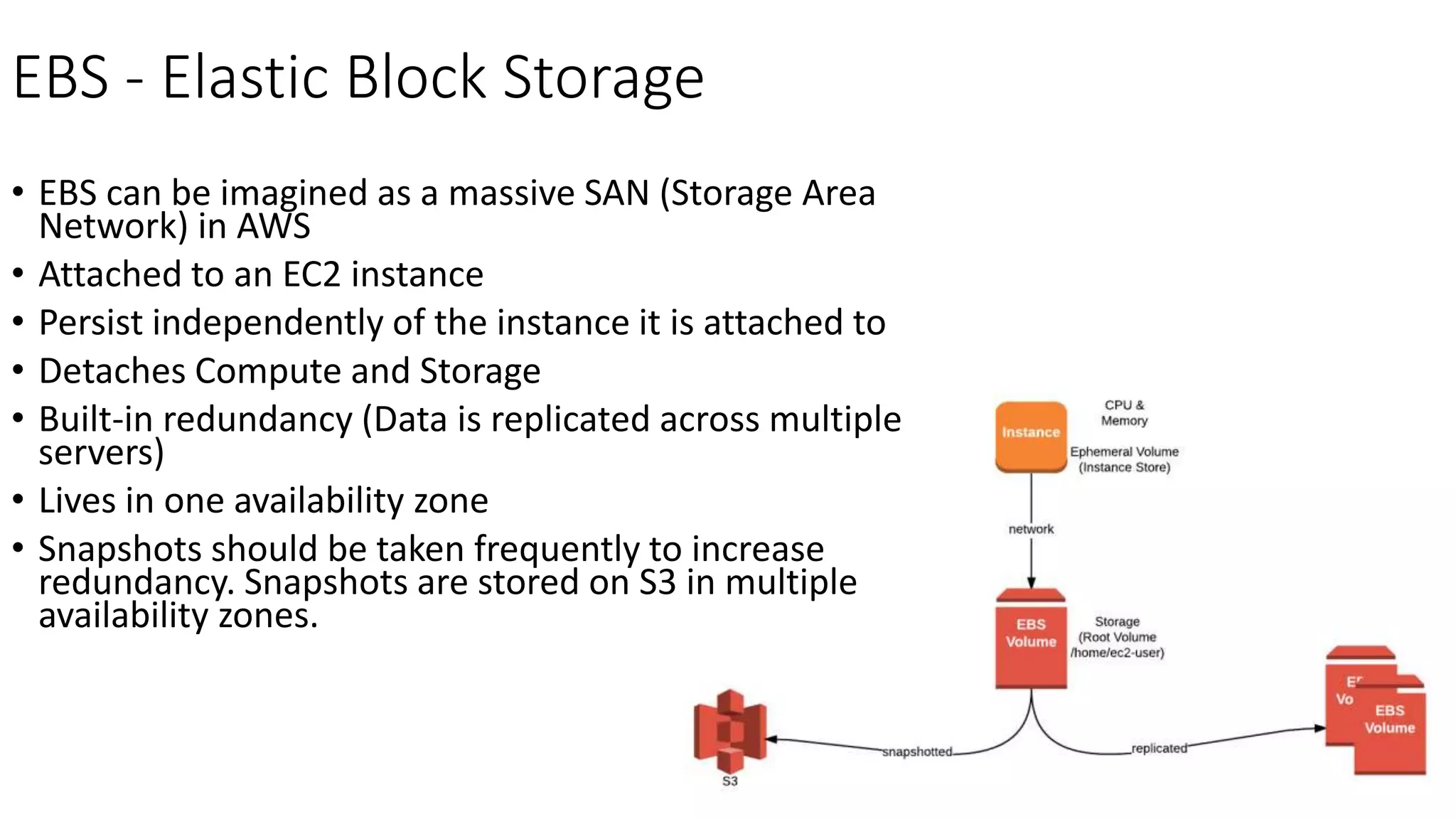 EBS - Elastic Block Storage
• EBS can be imagined as a massive SAN (Storage Area
Network) in AWS
• Attached to an EC2 instance
• Persist independently of the instance it is attached to
• Detaches Compute and Storage
• Built-in redundancy (Data is replicated across multiple
servers)
• Lives in one availability zone
• Snapshots should be taken frequently to increase
redundancy. Snapshots are stored on S3 in multiple
availability zones.
 