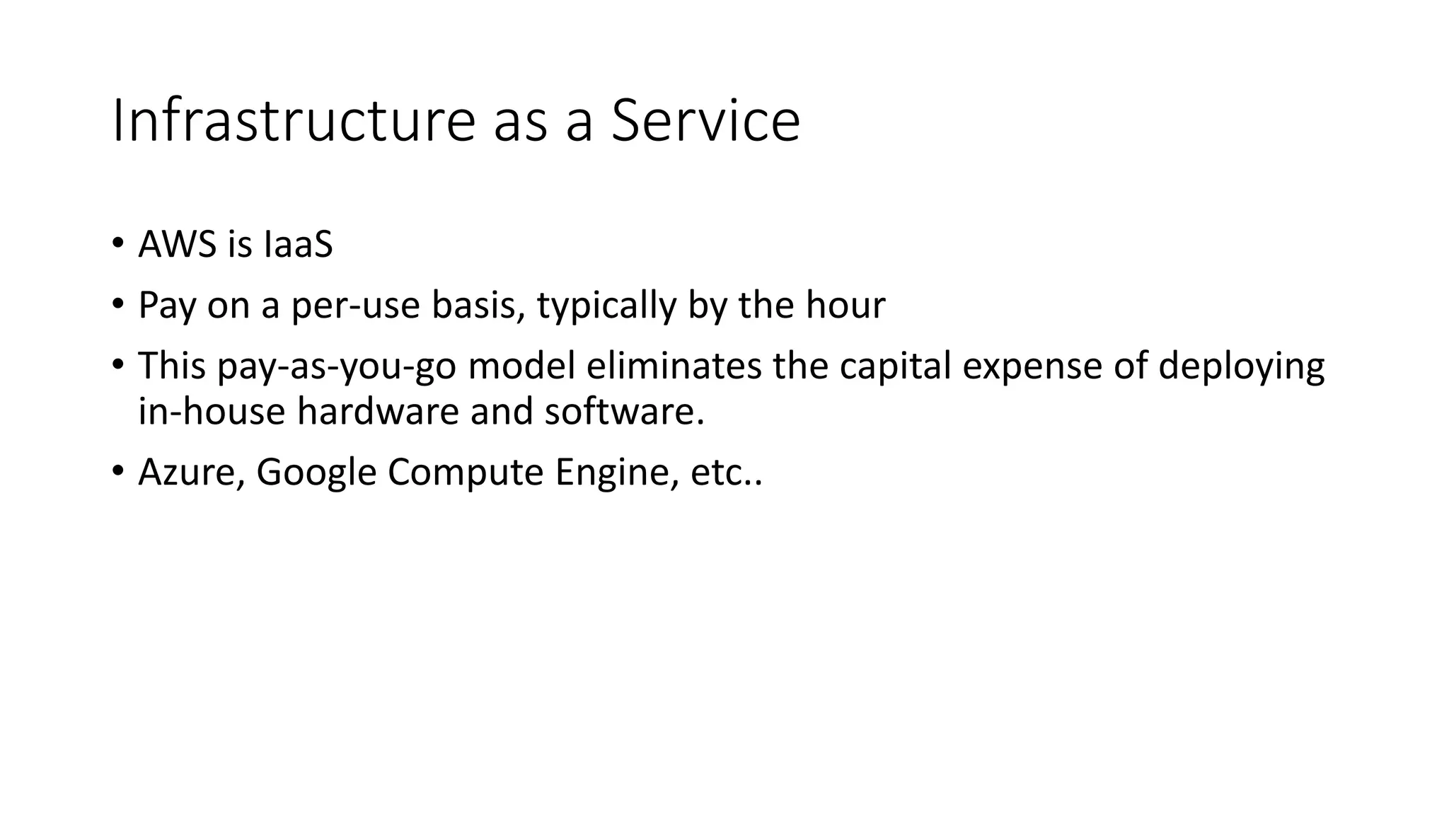 Infrastructure as a Service
• AWS is IaaS
• Pay on a per-use basis, typically by the hour
• This pay-as-you-go model eliminates the capital expense of deploying
in-house hardware and software.
• Azure, Google Compute Engine, etc..
 