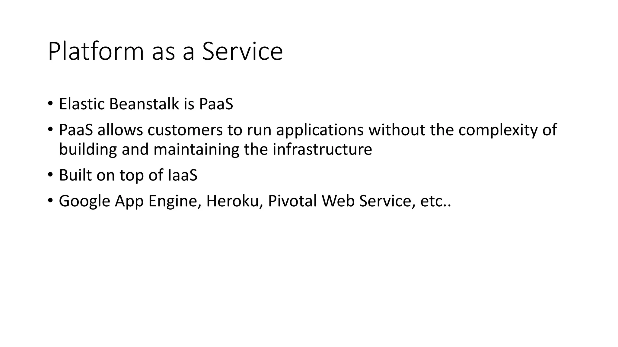 Platform as a Service
• Elastic Beanstalk is PaaS
• PaaS allows customers to run applications without the complexity of
building and maintaining the infrastructure
• Built on top of IaaS
• Google App Engine, Heroku, Pivotal Web Service, etc..
 