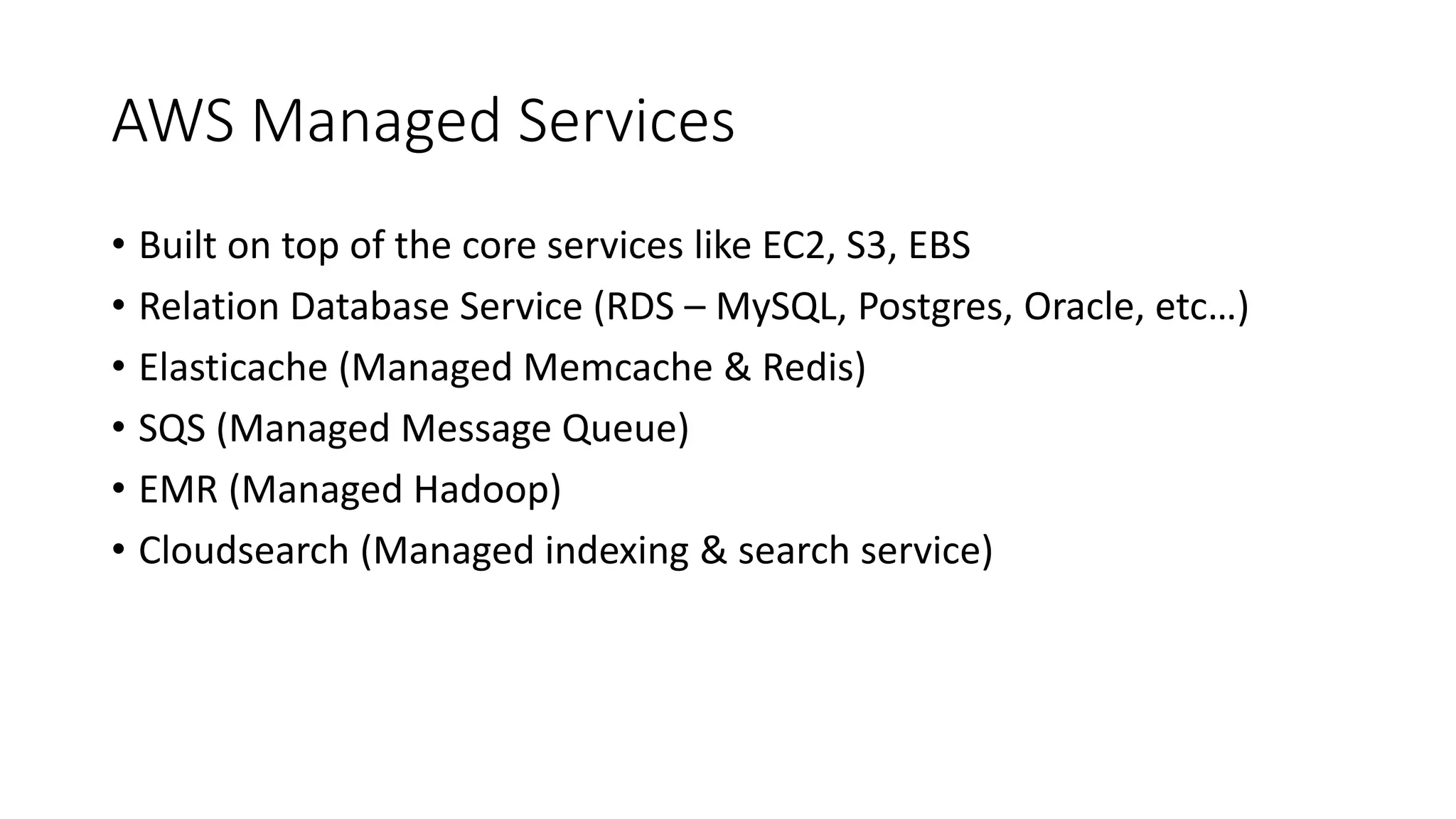 AWS Managed Services
• Built on top of the core services like EC2, S3, EBS
• Relation Database Service (RDS – MySQL, Postgres, Oracle, etc…)
• Elasticache (Managed Memcache & Redis)
• SQS (Managed Message Queue)
• EMR (Managed Hadoop)
• Cloudsearch (Managed indexing & search service)
 