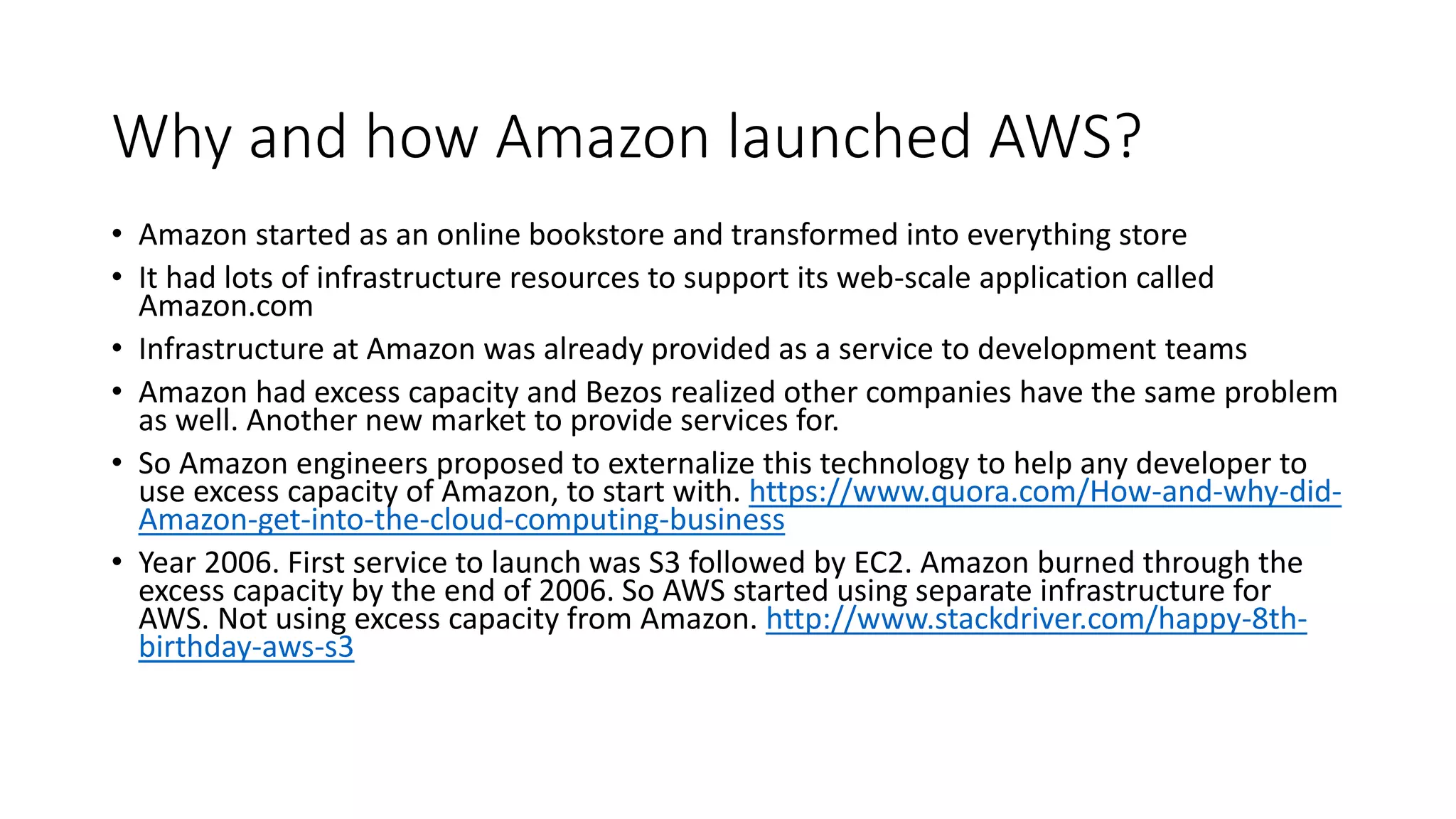 Why and how Amazon launched AWS?
• Amazon started as an online bookstore and transformed into everything store
• It had lots of infrastructure resources to support its web-scale application called
Amazon.com
• Infrastructure at Amazon was already provided as a service to development teams
• Amazon had excess capacity and Bezos realized other companies have the same problem
as well. Another new market to provide services for.
• So Amazon engineers proposed to externalize this technology to help any developer to
use excess capacity of Amazon, to start with. https://www.quora.com/How-and-why-did-
Amazon-get-into-the-cloud-computing-business
• Year 2006. First service to launch was S3 followed by EC2. Amazon burned through the
excess capacity by the end of 2006. So AWS started using separate infrastructure for
AWS. Not using excess capacity from Amazon. http://www.stackdriver.com/happy-8th-
birthday-aws-s3
 