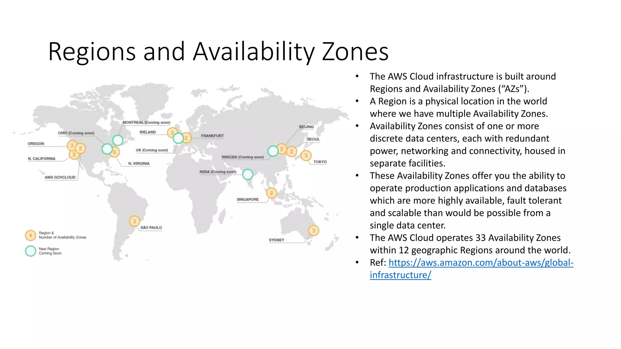 Regions and Availability Zones
• The AWS Cloud infrastructure is built around
Regions and Availability Zones (“AZs”).
• A Region is a physical location in the world
where we have multiple Availability Zones.
• Availability Zones consist of one or more
discrete data centers, each with redundant
power, networking and connectivity, housed in
separate facilities.
• These Availability Zones offer you the ability to
operate production applications and databases
which are more highly available, fault tolerant
and scalable than would be possible from a
single data center.
• The AWS Cloud operates 33 Availability Zones
within 12 geographic Regions around the world.
• Ref: https://aws.amazon.com/about-aws/global-
infrastructure/
 