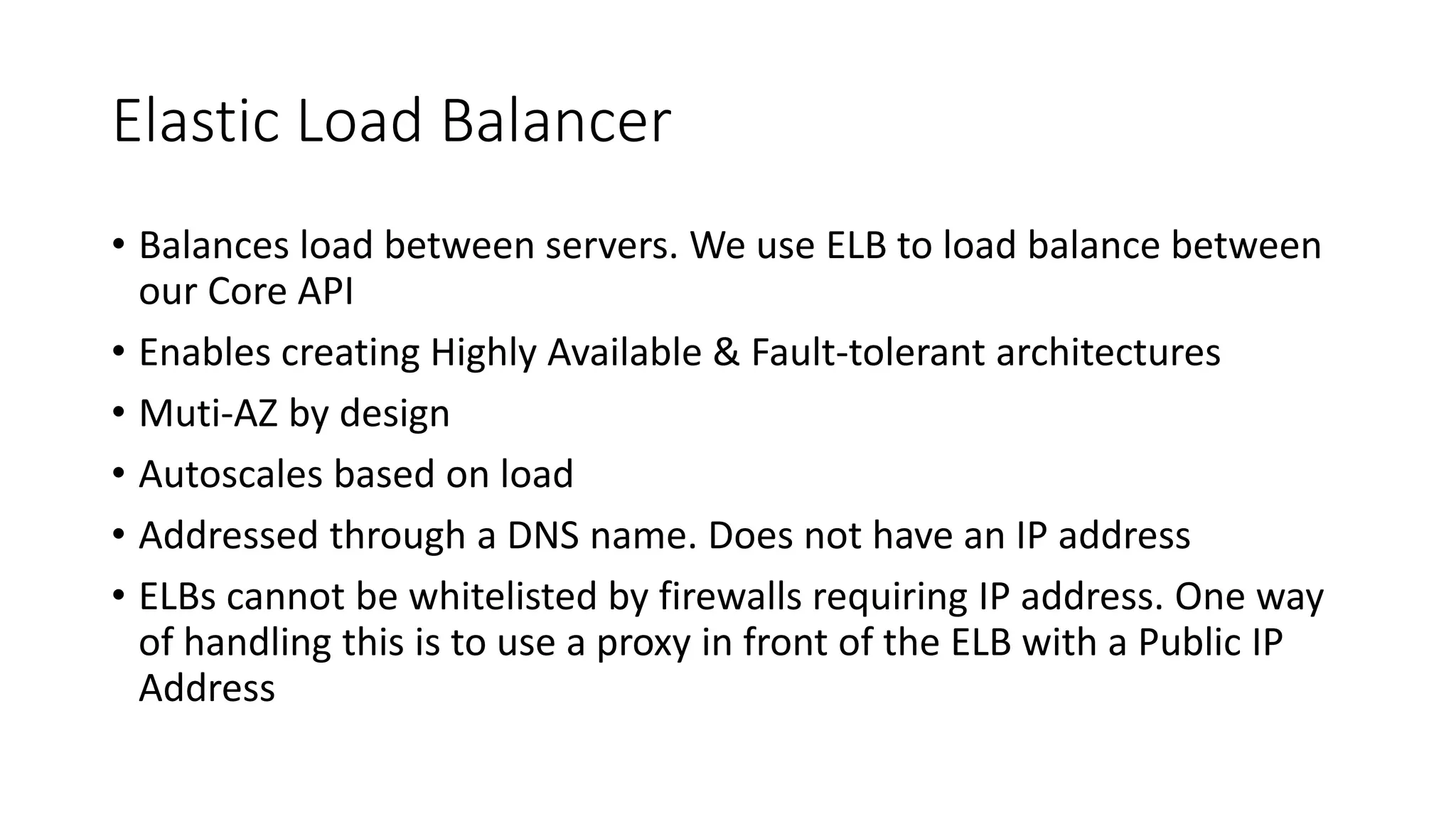 Elastic Load Balancer
• Balances load between servers. We use ELB to load balance between
our Core API
• Enables creating Highly Available & Fault-tolerant architectures
• Muti-AZ by design
• Autoscales based on load
• Addressed through a DNS name. Does not have an IP address
• ELBs cannot be whitelisted by firewalls requiring IP address. One way
of handling this is to use a proxy in front of the ELB with a Public IP
Address
 