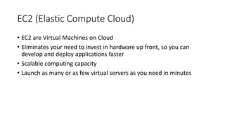 EC2 (Elastic Compute Cloud)
• EC2 are Virtual Machines on Cloud
• Eliminates your need to invest in hardware up front, so you can
develop and deploy applications faster
• Scalable computing capacity
• Launch as many or as few virtual servers as you need in minutes
 