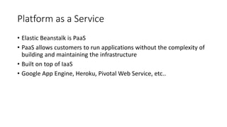 Platform as a Service
• Elastic Beanstalk is PaaS
• PaaS allows customers to run applications without the complexity of
building and maintaining the infrastructure
• Built on top of IaaS
• Google App Engine, Heroku, Pivotal Web Service, etc..
 