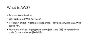 What is AWS?
• Amazon Web Services
• Why is it called Web Services?
• Is it SOAP or REST? Both are supported. Provides services via a Web
based API.
• Provides services ranging from an object store (S3) to a peta-byte
scale Datawarehouse (Redshift).
 