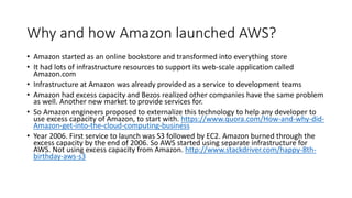 Why and how Amazon launched AWS?
• Amazon started as an online bookstore and transformed into everything store
• It had lots of infrastructure resources to support its web-scale application called
Amazon.com
• Infrastructure at Amazon was already provided as a service to development teams
• Amazon had excess capacity and Bezos realized other companies have the same problem
as well. Another new market to provide services for.
• So Amazon engineers proposed to externalize this technology to help any developer to
use excess capacity of Amazon, to start with. https://www.quora.com/How-and-why-did-
Amazon-get-into-the-cloud-computing-business
• Year 2006. First service to launch was S3 followed by EC2. Amazon burned through the
excess capacity by the end of 2006. So AWS started using separate infrastructure for
AWS. Not using excess capacity from Amazon. http://www.stackdriver.com/happy-8th-
birthday-aws-s3
 
