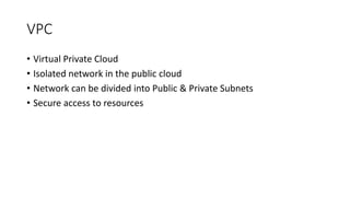 VPC
• Virtual Private Cloud
• Isolated network in the public cloud
• Network can be divided into Public & Private Subnets
• Secure access to resources
 