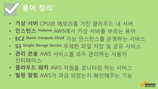 용어 정리
• 가상 서버 CPU와 메모리를 가진 클라우드 내 서버
• 인스턴스 Instance AWS에서 가상 서버를 부르는 용어
• EC2 Elastic Compute Cloud 가상 인스턴스를 운영하는 서비스
• S...