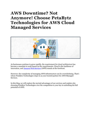 AWS Downtime? Not
Anymore! Choose PetaBytz
Technologies for AWS Cloud
Managed Services
As businesses continue to grow rapidly, the requirement for cloud architecture has
become a mandate to scale based on the requirements. Cloud is the backbone of
innovation, and Amazon Web Services (AWS) stands at the forefront.
However, the complexity of managing AWS infrastructure can be overwhelming. That’s
where PetaBytz Technologies steps in as your trusted partner for AWS Managed
Services.
In this blog, we will explore the myriad advantages of our services and explain why
choosing PetaBytz Technologies over the competition is your key to unlocking the full
potential of AWS.
 