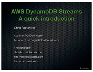 AWS DynamoDB Streams 
A quick introduction 
Chris Richardson 
Author of POJOs in Action 
Founder of the original CloudFoundry.com 
@crichardson 
@crichardson 
chris@chrisrichardson.net 
http://plainoldobjects.com 
http://microservices.io 
 