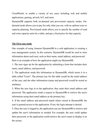 CloudWatch, to enable a variety of use cases including web and mobile
applications, gaming, ad tech, IoT, and more.
DynamoDB supports both on-demand and provisioned capacity modes. On-
demand mode allows you to pay for only what you use, with no upfront costs or
capacity planning. Provisioned mode allows you to specify the number of read
and write capacity units for a table, and pay a fixed price for that capacity.
The First case study
One example of using Amazon DynamoDB in a web application is creating a
user management system. In this scenario, DynamoDB would be used to store
information about each user, such as their name, email address, and password.
Here is an example of how the application might use DynamoDB:
1. The user signs up for the application by submitting a form that includes their
name, email address, and password.
2. The application sends this information to DynamoDB, which stores it in a
table called "Users". The primary key for this table would be the email address
of the user, and the other information (name and password) would be stored as
attributes.
3. When the user logs in to the application, they enter their email address and
password. The application sends a request to DynamoDB to retrieve the user's
information using their email address as the primary key.
4. If the email address and password match what's stored in DynamoDB, the
user is granted access to the application. If not, the login attempt is denied.
5. Once the user is logged in, the application can use DynamoDB to retrieve and
update the user's information as needed. For example, the user could update
their password, or the application could retrieve the user's name to display it on
the screen.
 