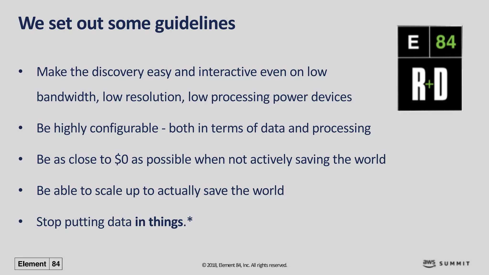 ©2018, Element84, Inc. All rightsreserved.
We set out some guidelines
• Make the discovery easy and interactive even on low
bandwidth, low resolution, low processing power devices
• Be highly configurable - both in terms of data and processing
• Be as close to $0 as possible when not actively saving the world
• Be able to scale up to actually save the world
• Stop putting data in things.*
 