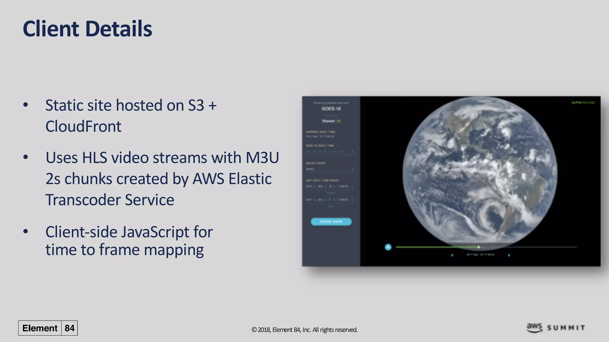 ©2018, Element84, Inc. All rightsreserved.
Client Details
• Static site hosted on S3 +
CloudFront
• Uses HLS video streams with M3U
2s chunks created by AWS Elastic
Transcoder Service
• Client-side JavaScript for
time to frame mapping
 