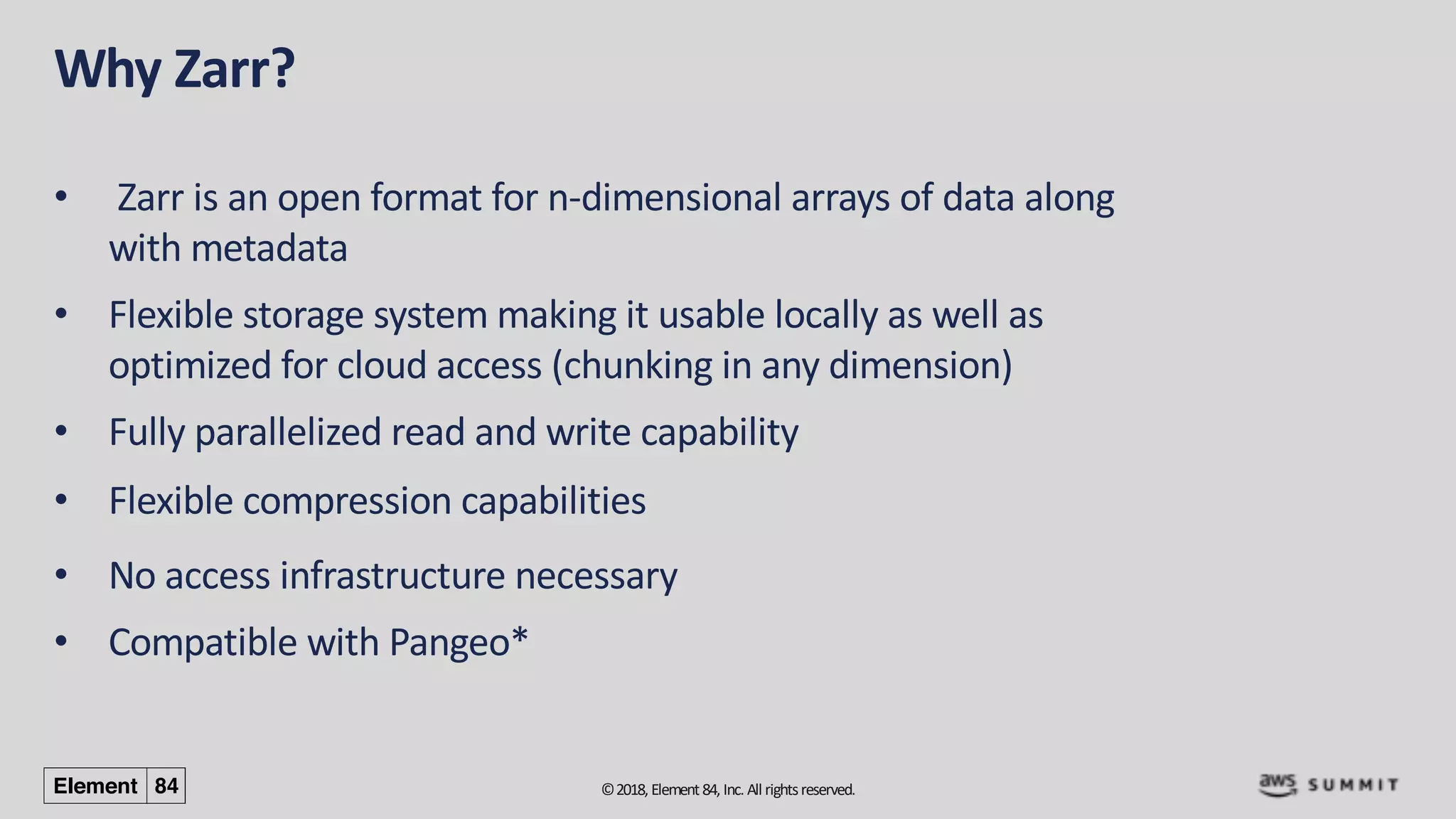 ©2018, Element84, Inc. All rightsreserved.
Why Zarr?
• Zarr is an open format for n-dimensional arrays of data along
with metadata
• Flexible storage system making it usable locally as well as
optimized for cloud access (chunking in any dimension)
• Fully parallelized read and write capability
• Flexible compression capabilities
• No access infrastructure necessary
• Compatible with Pangeo*
 