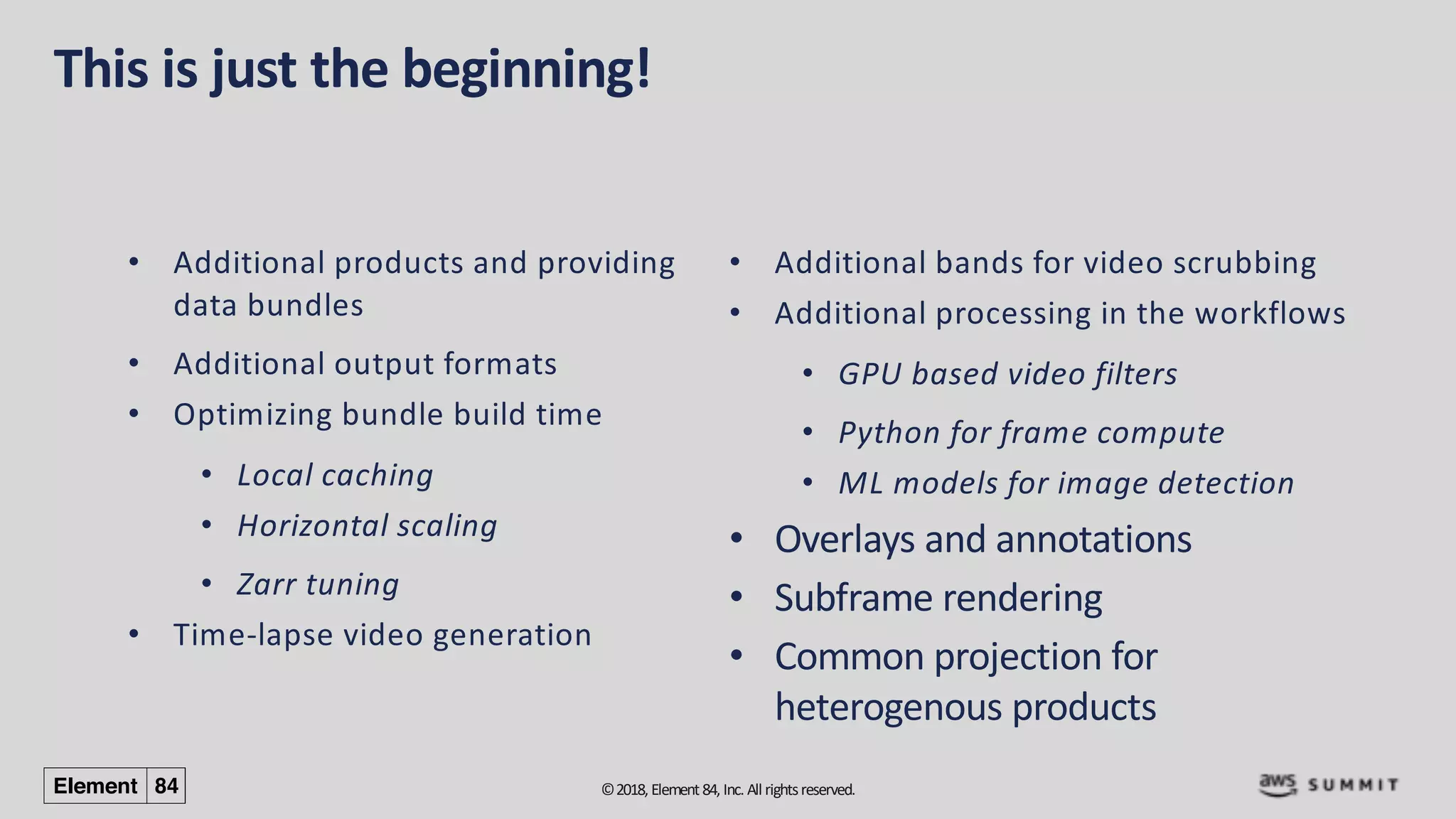 ©2018, Element84, Inc. All rightsreserved.
This is just the beginning!
• Additional products and providing
data bundles
• Additional output formats
• Optimizing bundle build time
• Local caching
• Horizontal scaling
• Zarr tuning
• Time-lapse video generation
• Additional bands for video scrubbing
• Additional processing in the workflows
• GPU based video filters
• Python for frame compute
• ML models for image detection
• Overlays and annotations
• Subframe rendering
• Common projection for
heterogenous products
 