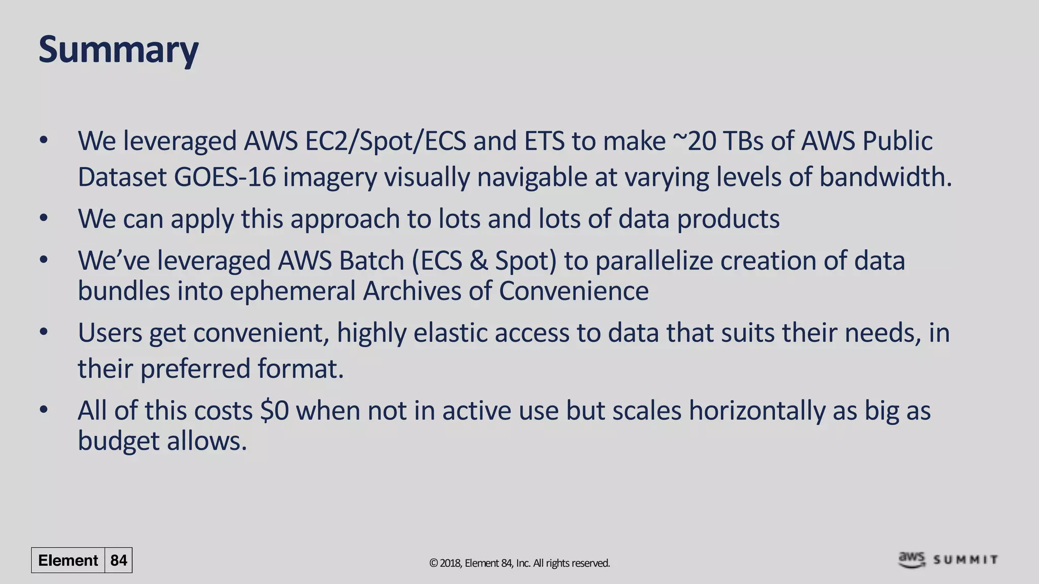 ©2018, Element84, Inc. All rightsreserved.
Summary
• We leveraged AWS EC2/Spot/ECS and ETS to make ~20 TBs of AWS Public
Dataset GOES-16 imagery visually navigable at varying levels of bandwidth.
• We can apply this approach to lots and lots of data products
• We’ve leveraged AWS Batch (ECS & Spot) to parallelize creation of data
bundles into ephemeral Archives of Convenience
• Users get convenient, highly elastic access to data that suits their needs, in
their preferred format.
• All of this costs $0 when not in active use but scales horizontally as big as
budget allows.
 