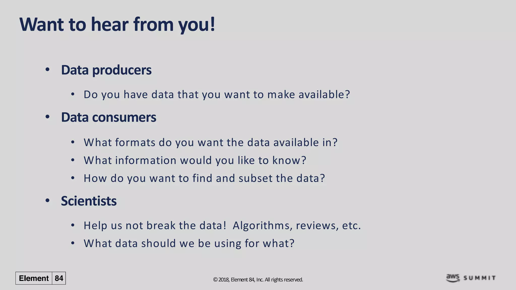 ©2018, Element84, Inc. All rightsreserved.
Want to hear from you!
• Data producers
• Do you have data that you want to make available?
• Data consumers
• What formats do you want the data available in?
• What information would you like to know?
• How do you want to find and subset the data?
• Scientists
• Help us not break the data! Algorithms, reviews, etc.
• What data should we be using for what?
 