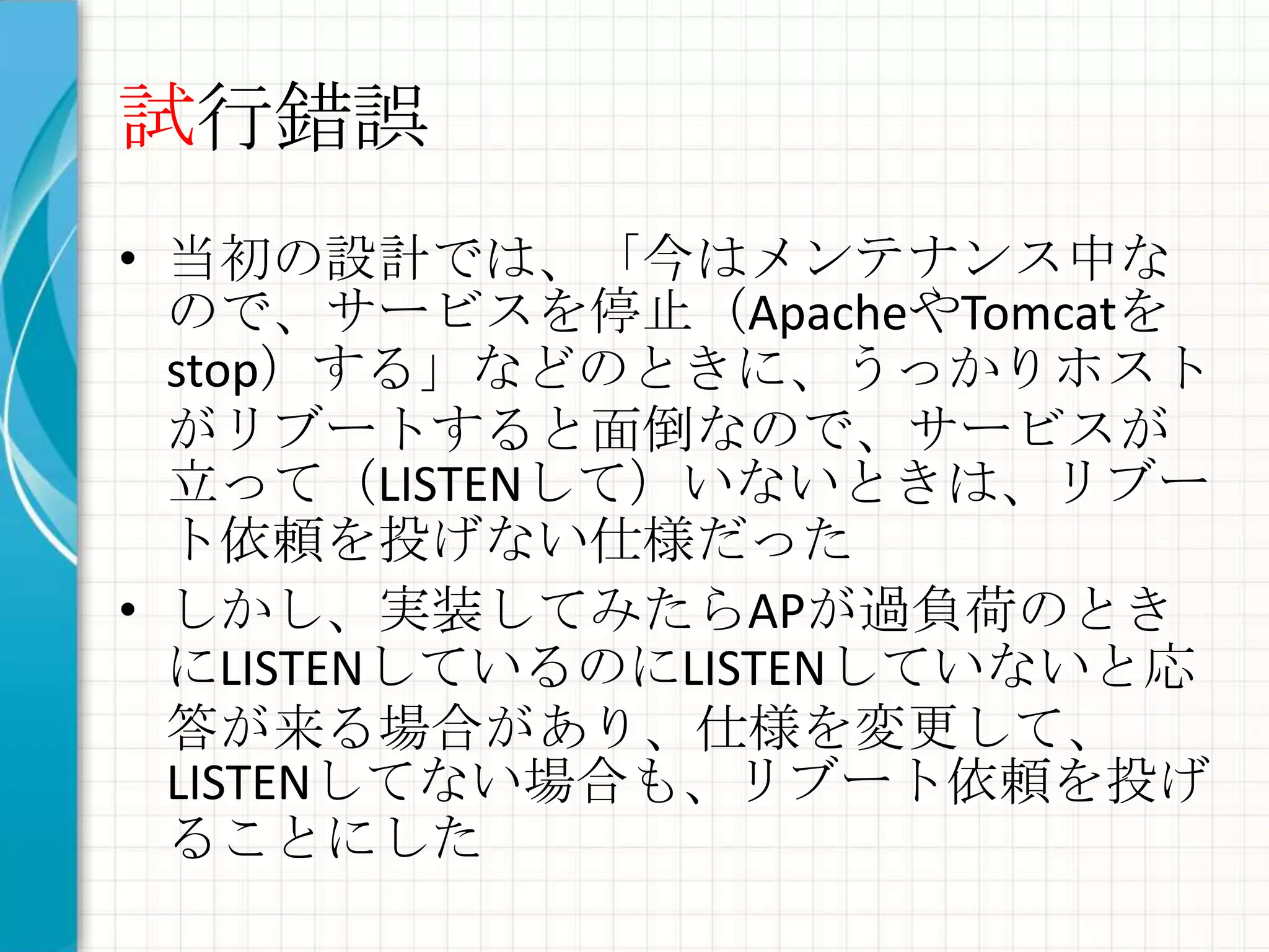 試行錯誤
• 当初の設計では、「今はメンテナンス中な
  ので、サービスを停止（ApacheやTomcatを
  stop）する」などのときに、うっかりホスト
  がリブートすると面倒なので、サービスが
  立って（LISTENして）いないときは、リブー
  ト依頼を投げない仕様だった
• しかし、実装してみたらAPが過負荷のとき
  にLISTENしているのにLISTENしていないと応
  答が来る場合があり、仕様を変更して、
  LISTENしてない場合も、リブート依頼を投げ
  ることにした
 