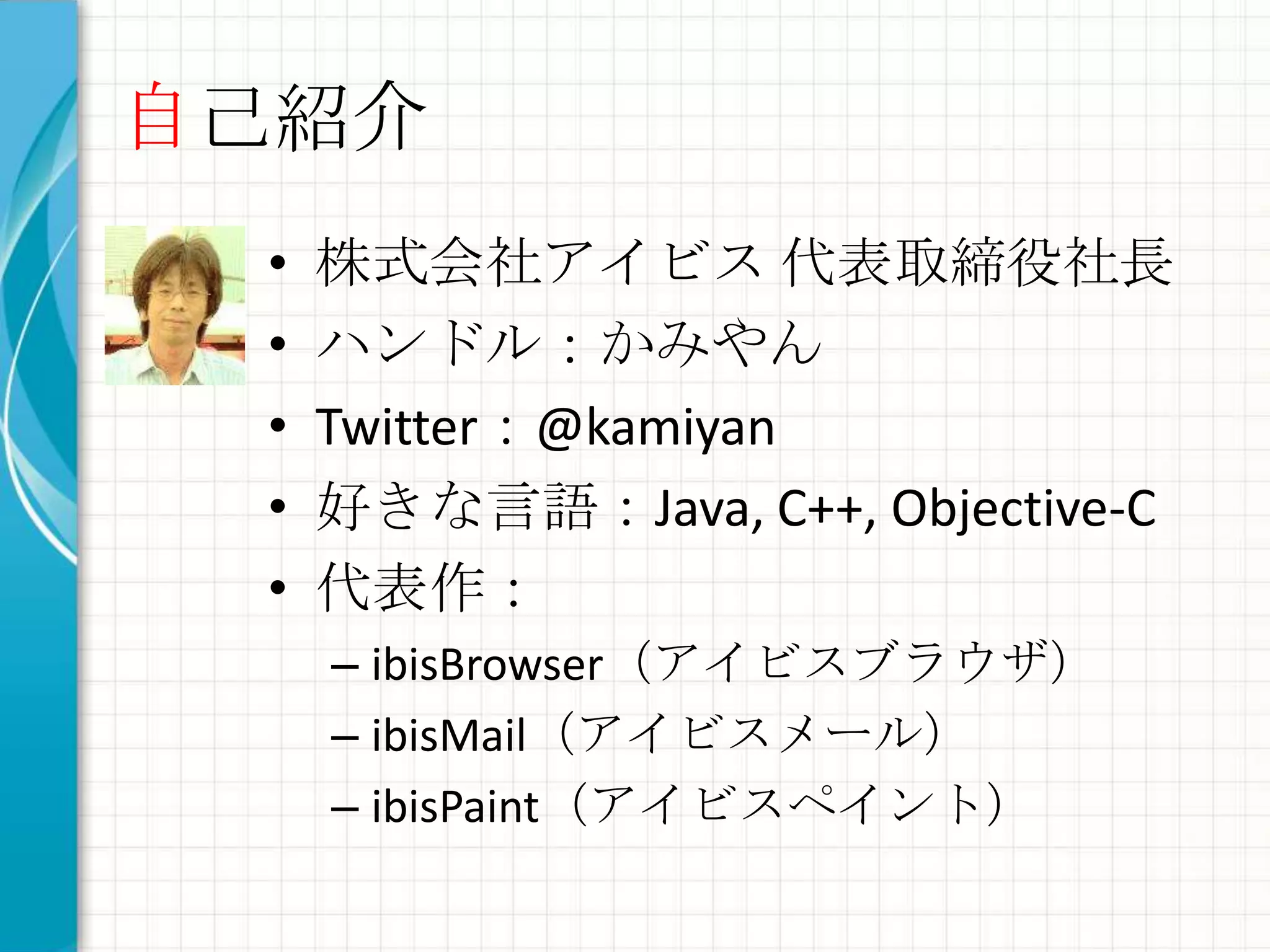 自己紹介
 •   株式会社アイビス 代表取締役社長
 •   ハンドル：かみやん
 •   Twitter：@kamiyan
 •   好きな言語：Java, C++, Objective-C
 •   代表作：
     – ibisBrowser（アイビスブラウザ）
     – ibisMail（アイビスメール）
     – ibisPaint（アイビスペイント）
 