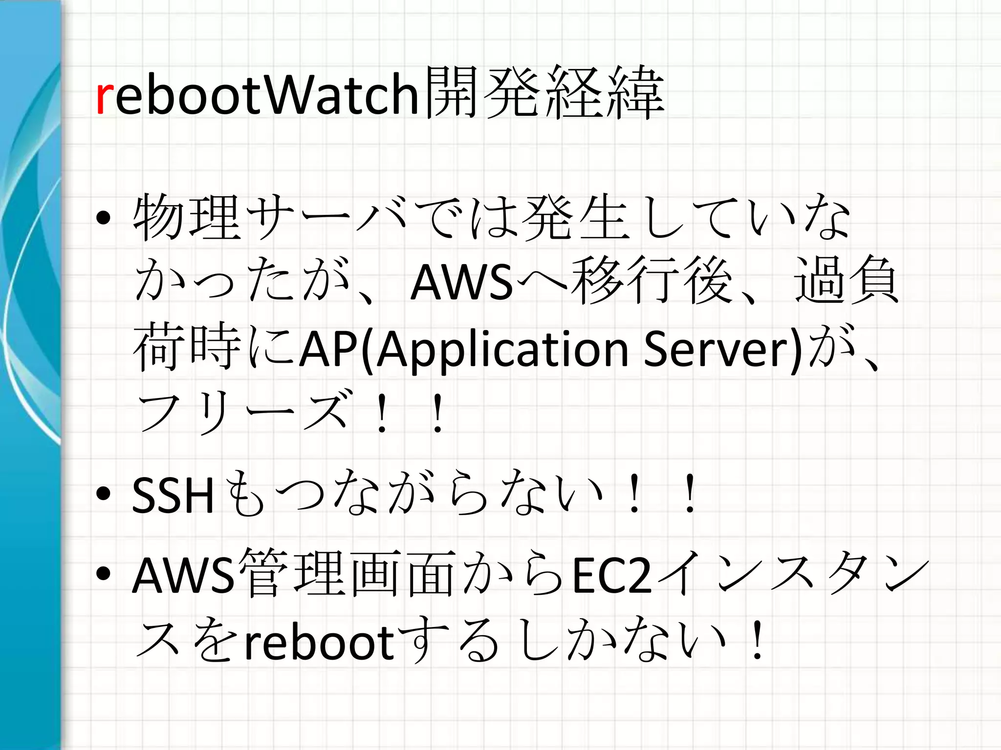 rebootWatch開発経緯

• 物理サーバでは発生していな
  かったが、AWSへ移行後、過負
  荷時にAP(Application Server)が、
  フリーズ！！
• SSHもつながらない！！
• AWS管理画面からEC2インスタン
  スをrebootするしかない！
 