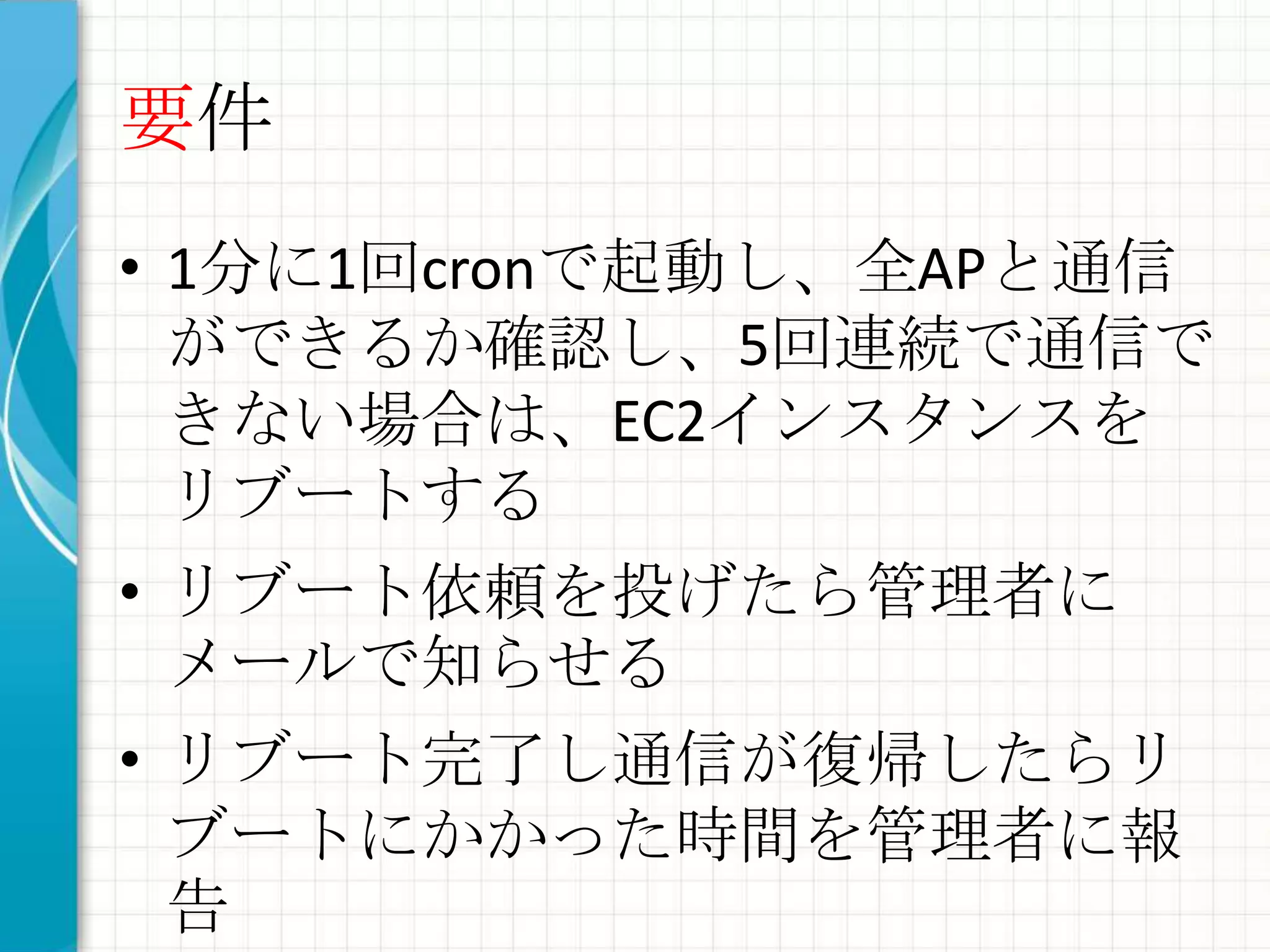 要件
• 1分に1回cronで起動し、全APと通信
  ができるか確認し、5回連続で通信で
  きない場合は、EC2インスタンスを
  リブートする
• リブート依頼を投げたら管理者に
  メールで知らせる
• リブート完了し通信が復帰したらリ
  ブートにかかった時間を管理者に報
  告
 